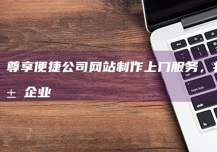 尊享便捷：公司网站制作上门服务，打造专属企业数字名片