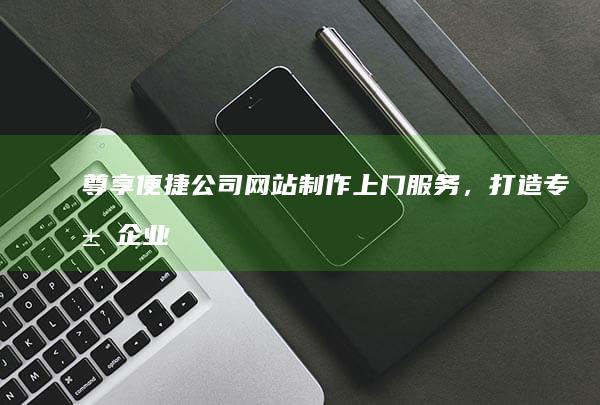 尊享便捷：公司网站制作上门服务，打造专属企业数字名片